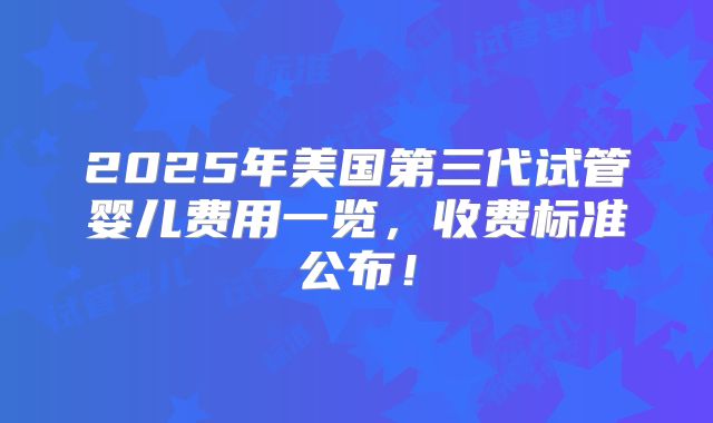 2025年美国第三代试管婴儿费用一览，收费标准公布！