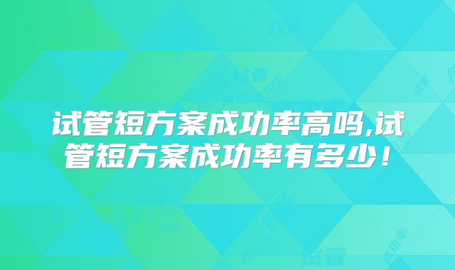 试管短方案成功率高吗,试管短方案成功率有多少！