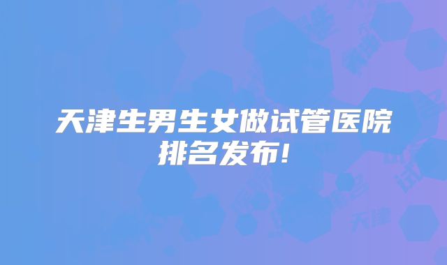 天津生男生女做试管医院排名发布!