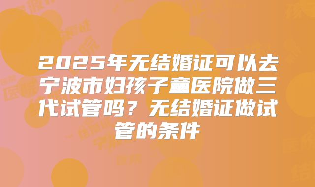 2025年无结婚证可以去宁波市妇孩子童医院做三代试管吗？无结婚证做试管的条件