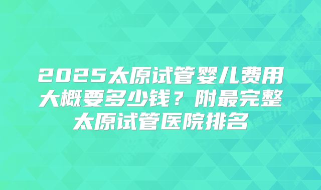 2025太原试管婴儿费用大概要多少钱?附最完整太原试管医院排名