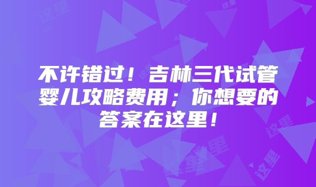 不许错过！吉林三代试管婴儿攻略费用；你想要的答案在这里！