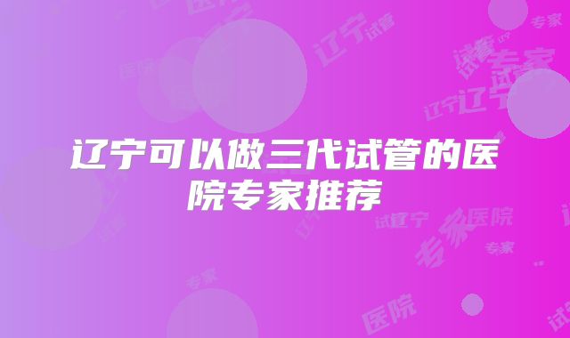 辽宁可以做三代试管的医院专家推荐