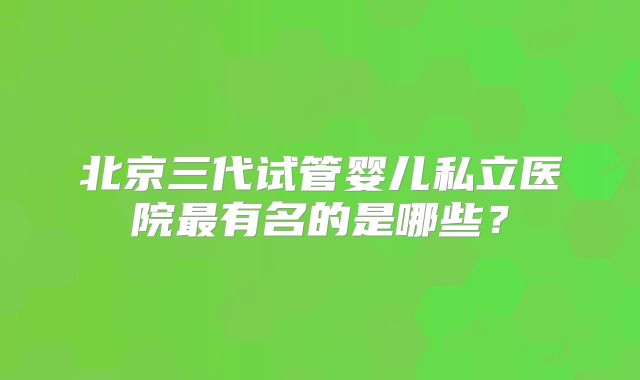 北京三代试管婴儿私立医院最有名的是哪些？