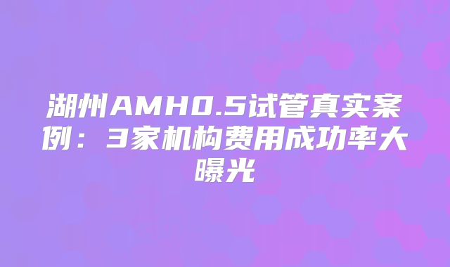 湖州AMH0.5试管真实案例:3家机构费用成功率大曝光