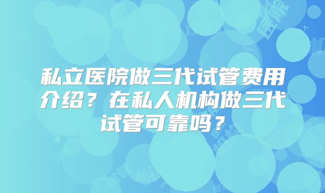 私立医院做三代试管费用介绍？在私人机构做三代试管可靠吗？
