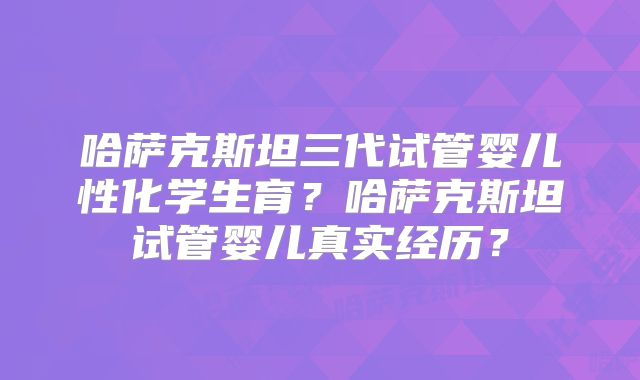 哈萨克斯坦三代试管婴儿性化学生育?哈萨克斯坦试管婴儿真实经历?