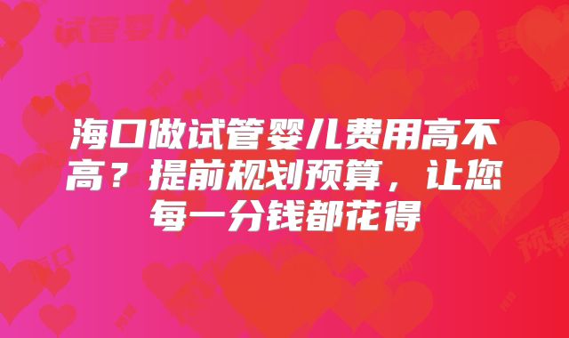 海口做试管婴儿费用高不高？提前规划预算，让您每一分钱都花得