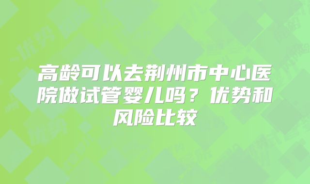 高龄可以去荆州市中心医院做试管婴儿吗？优势和风险比较
