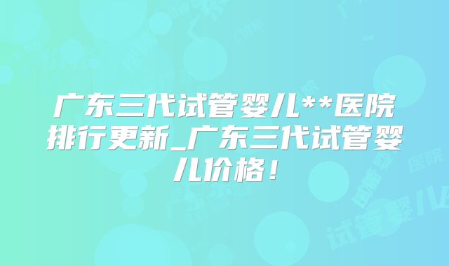 广东三代试管婴儿**医院排行更新_广东三代试管婴儿价格!