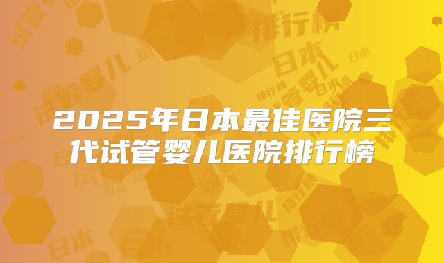2025年日本最佳医院三代试管婴儿医院排行榜