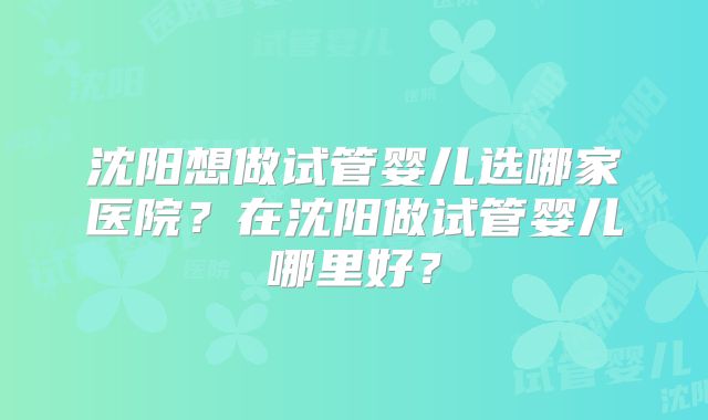 沈阳想做试管婴儿选哪家医院？在沈阳做试管婴儿哪里好？