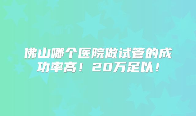 佛山哪个医院做试管的成功率高！20万足以！
