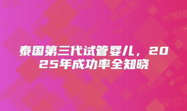 泰国第三代试管婴儿，2025年成功率全知晓