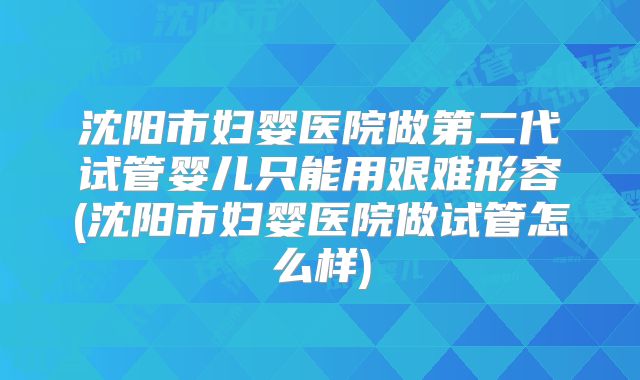 沈阳市妇婴医院做第二代试管婴儿只能用艰难形容(沈阳市妇婴医院做试管怎么样)