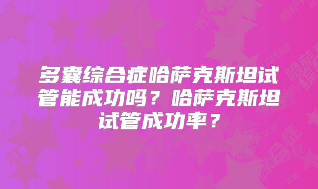 多囊综合症哈萨克斯坦试管能成功吗?哈萨克斯坦试管成功率?