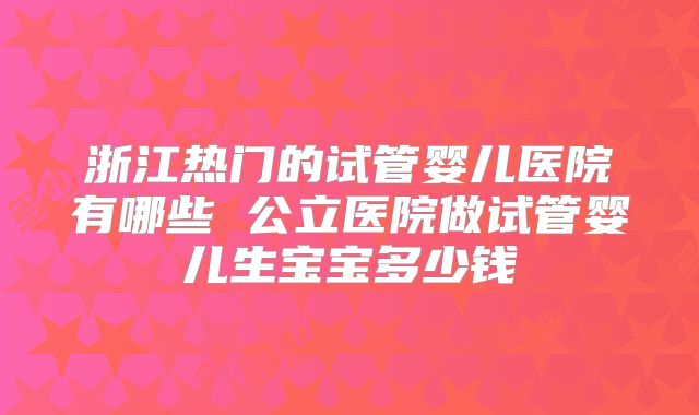 浙江热门的试管婴儿医院有哪些 公立医院做试管婴儿生宝宝多少钱