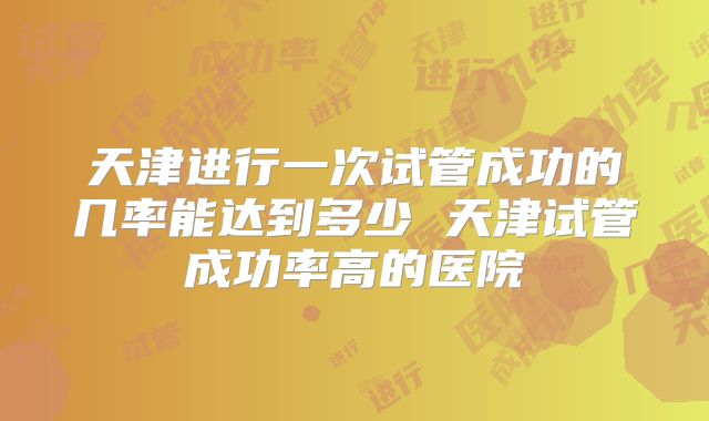 天津进行一次试管成功的几率能达到多少 天津试管成功率高的医院
