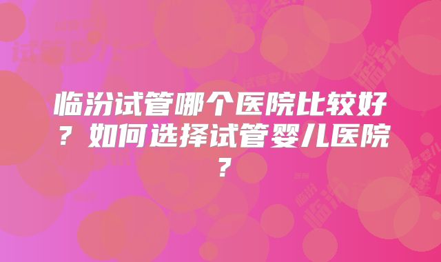 临汾试管哪个医院比较好?如何选择试管婴儿医院?