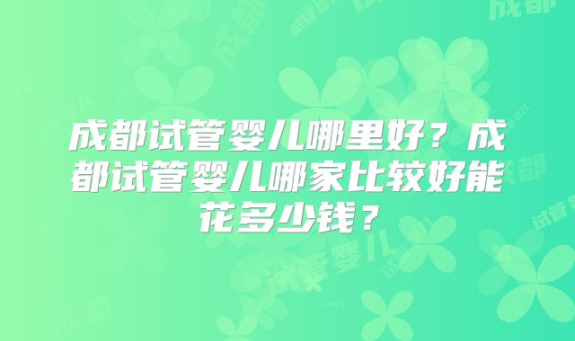 成都试管婴儿哪里好?成都试管婴儿哪家比较好能花多少钱?