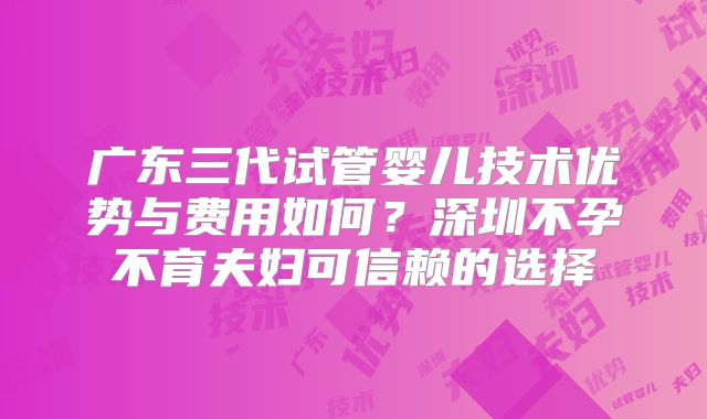 广东三代试管婴儿技术优势与费用如何？深圳不孕不育夫妇可信赖的选择