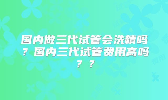 国内做三代试管会洗精吗？国内三代试管费用高吗？？