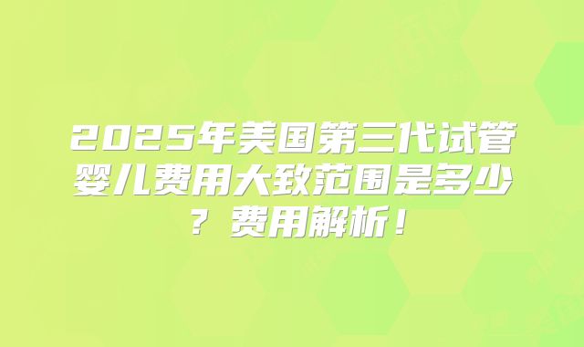 2025年美国第三代试管婴儿费用大致范围是多少？费用解析！