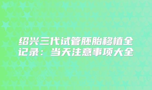 绍兴三代试管胚胎移植全记录:当天注意事项大全