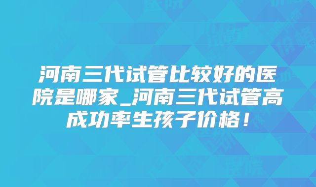 河南三代试管比较好的医院是哪家_河南三代试管高成功率生孩子价格！