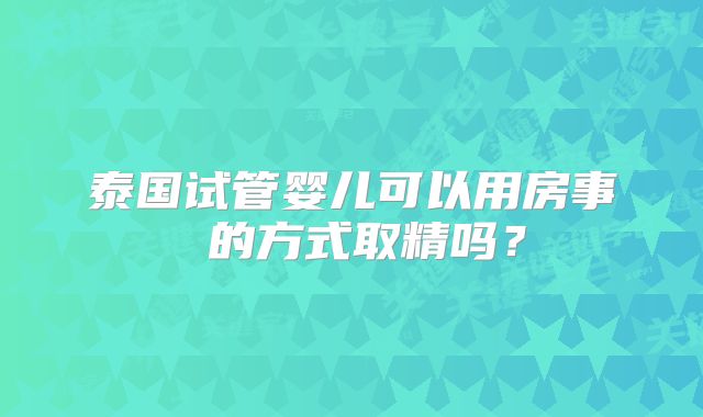 泰国试管婴儿可以用房事 的方式取精吗?