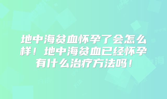 地中海贫血怀孕了会怎么样！地中海贫血已经怀孕有什么治疗方法吗！