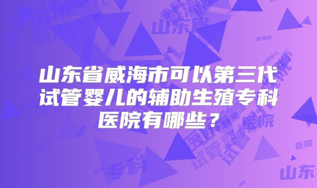 山东省威海市可以第三代试管婴儿的辅助生殖专科医院有哪些?