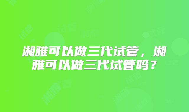 湘雅可以做三代试管，湘雅可以做三代试管吗？
