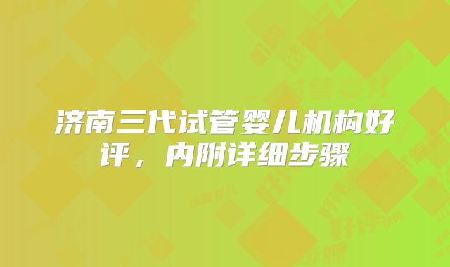 济南三代试管婴儿机构好评，内附详细步骤