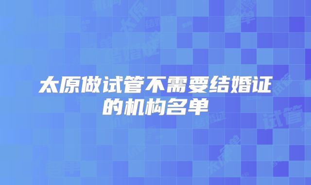 太原做试管不需要结婚证的机构名单