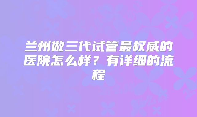 兰州做三代试管最权威的医院怎么样？有详细的流程