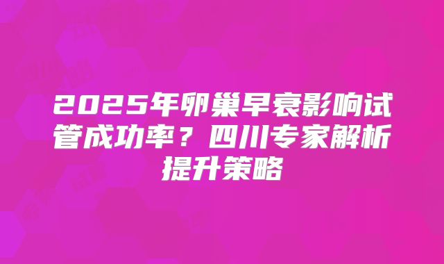 2025年卵巢早衰影响试管成功率？四川专家解析提升策略