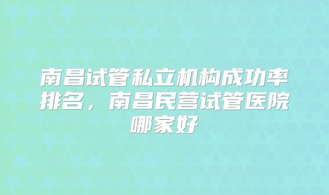 南昌试管私立机构成功率排名,南昌民营试管医院哪家好