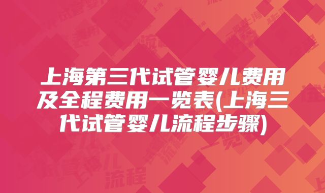 上海第三代试管婴儿费用及全程费用一览表(上海三代试管婴儿流程步骤)