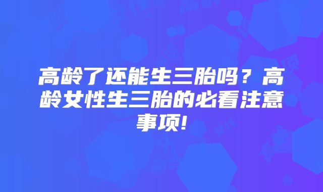 高龄了还能生三胎吗？高龄女性生三胎的必看注意事项!