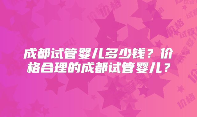 成都试管婴儿多少钱?价格合理的成都试管婴儿?