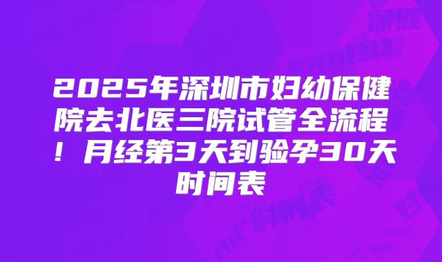 2025年深圳市妇幼保健院去北医三院试管全流程！月经第3天到验孕30天时间表