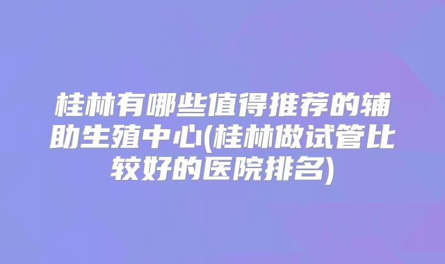 桂林有哪些值得推荐的辅助生殖中心(桂林做试管比较好的医院排名)