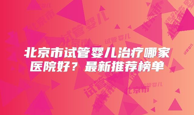 北京市试管婴儿治疗哪家医院好?最新推荐榜单