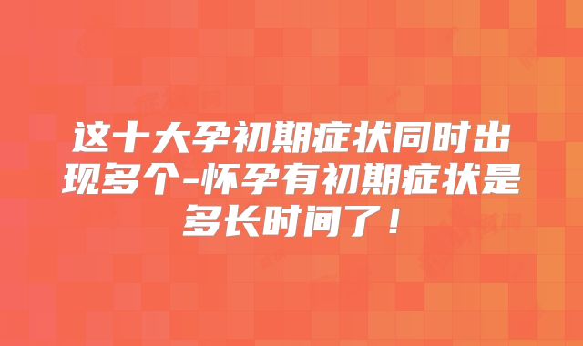 这十大孕初期症状同时出现多个-怀孕有初期症状是多长时间了！