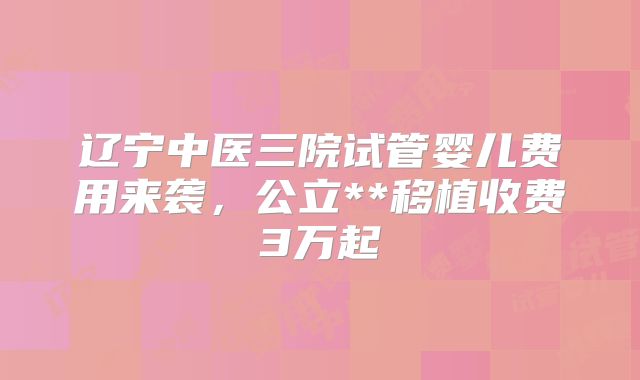 辽宁中医三院试管婴儿费用来袭，公立**移植收费3万起