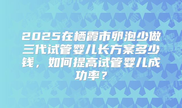 2025在栖霞市卵泡少做三代试管婴儿长方案多少钱，如何提高试管婴儿成功率？