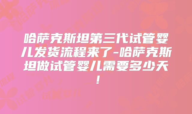 哈萨克斯坦第三代试管婴儿发货流程来了-哈萨克斯坦做试管婴儿需要多少天！
