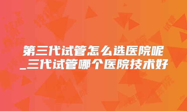 第三代试管怎么选医院呢_三代试管哪个医院技术好
