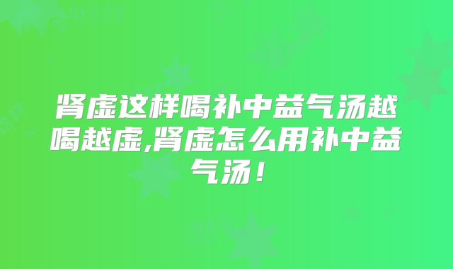 肾虚这样喝补中益气汤越喝越虚,肾虚怎么用补中益气汤！